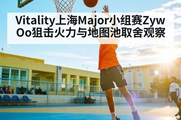 Vitality上海Major小组赛ZywOo狙击火力与地图池取舍观察