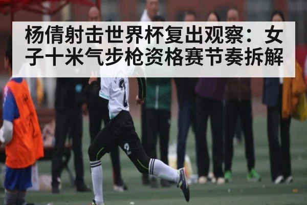杨倩射击世界杯复出观察:女子十米气步枪资格赛节奏拆解